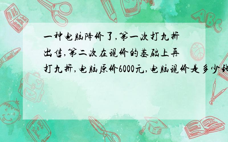 一种电脑降价了,第一次打九折出售,第二次在现价的基础上再打九折,电脑原价6000元,电脑现价是多少钱