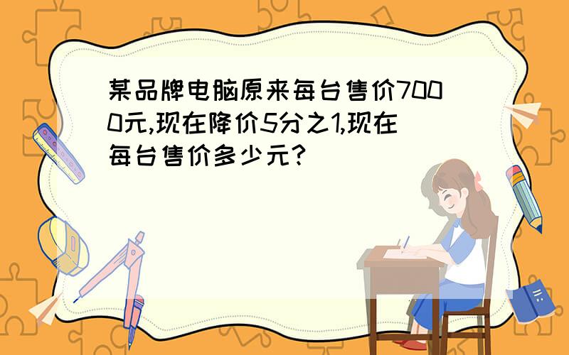 某品牌电脑原来每台售价7000元,现在降价5分之1,现在每台售价多少元?