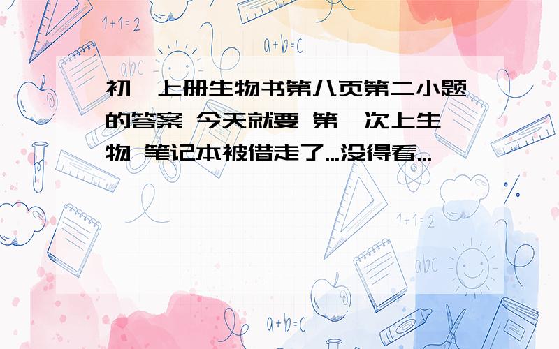 初一上册生物书第八页第二小题的答案 今天就要 第一次上生物 笔记本被借走了...没得看...