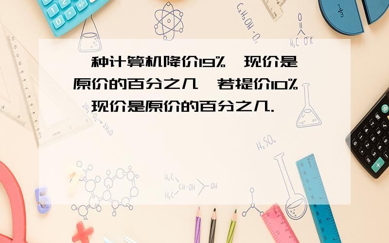 一种计算机降价19%,现价是原价的百分之几,若提价10%,现价是原价的百分之几.