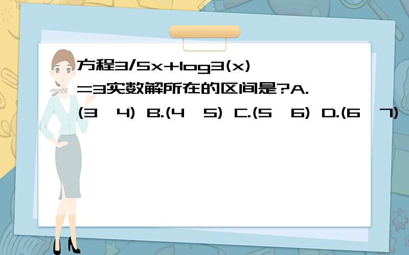 方程3/5x+log3(x)=3实数解所在的区间是?A.(3,4) B.(4,5) C.(5,6) D.(6,7)