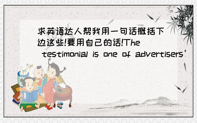 求英语达人帮我用一句话概括下边这些!要用自己的话!The testimonial is one of advertisers’ most-loved and most-used propaganda techniques.Similar to the transfer device,the testimonial capitalizes on the admiration people have fo