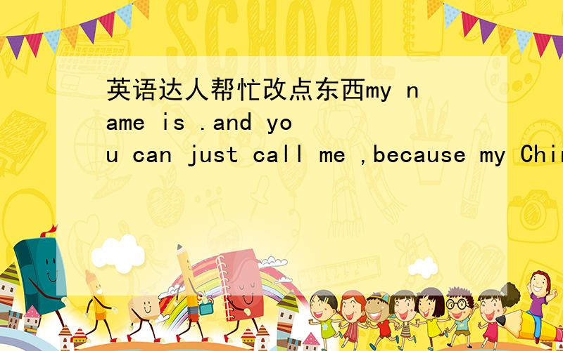 英语达人帮忙改点东西my name is .and you can just call me ,because my Chinese nickname is and these two words are same word in Chinese.so i choose it to be my english name.I was born in XXXX in .I know lots of people never heard about this c