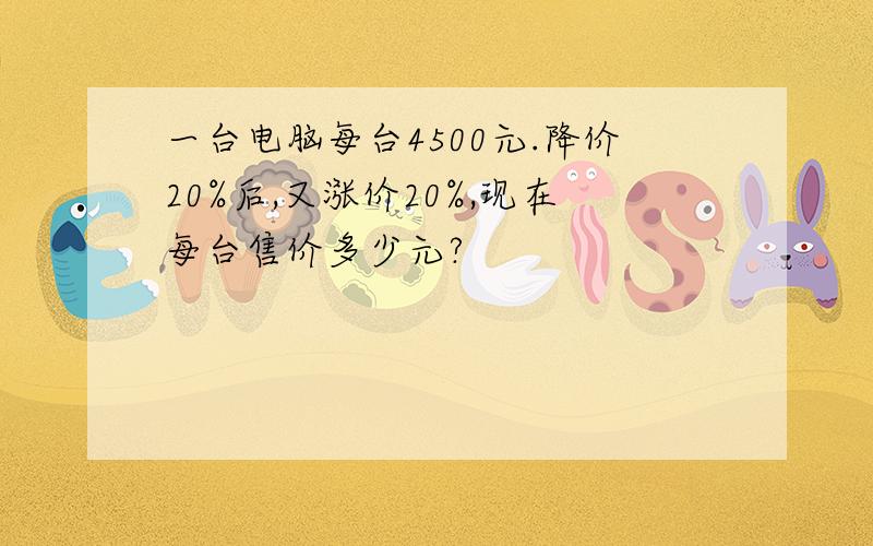 一台电脑每台4500元.降价20%后,又涨价20%,现在每台售价多少元?