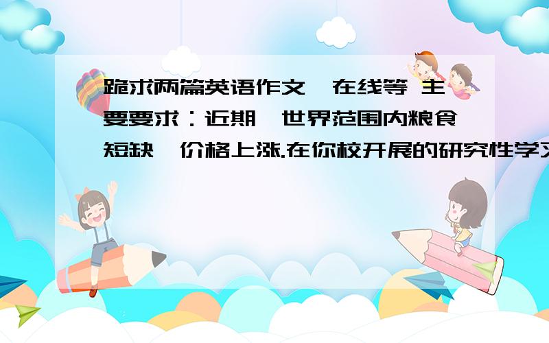 跪求两篇英语作文,在线等 主要要求：近期,世界范围内粮食短缺,价格上涨.在你校开展的研究性学习中,你们小组用英语向全体同学简要介绍你们的研究成果,词数120左右,参考词汇,谷物产量：g