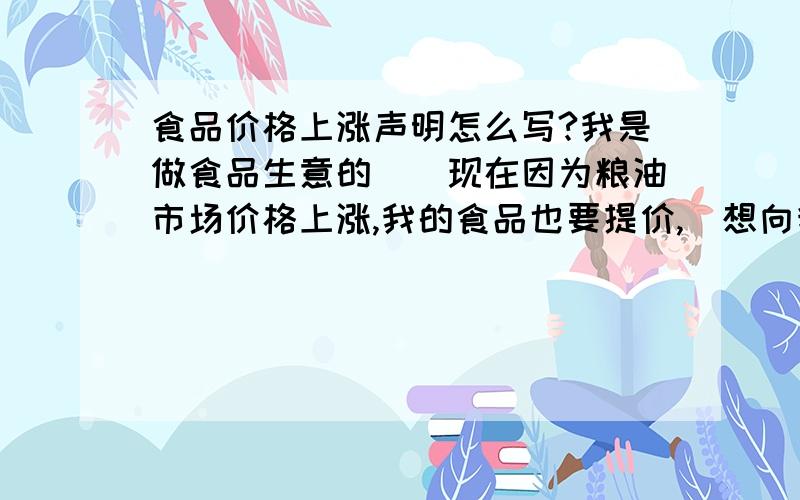 食品价格上涨声明怎么写?我是做食品生意的``现在因为粮油市场价格上涨,我的食品也要提价,`想向我的新老客户发一份价格上涨的声明`,要正式声明,不能直接说的哦