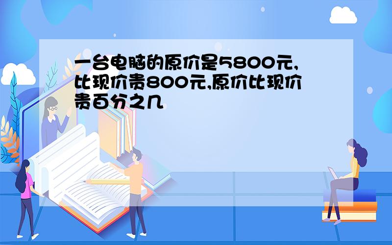 一台电脑的原价是5800元,比现价贵800元,原价比现价贵百分之几