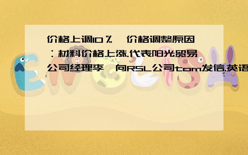 价格上调10％,价格调整原因：材料价格上涨.代表阳光贸易公司经理李芸向RSL公司tom发信.英语作文作文来的,半小时内最好完整的题目是：相关背景：由于材料价格上涨,阳光贸易公司近期对产