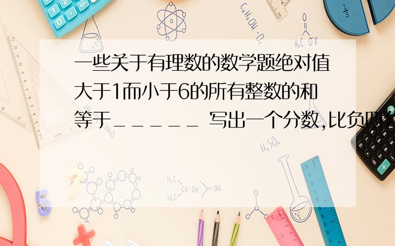 一些关于有理数的数学题绝对值大于1而小于6的所有整数的和等于_____ 写出一个分数,比负四分之一小且比负三分之一大,这个分数是____ 平方为81的有理数是___倒数等于它本身的数身____