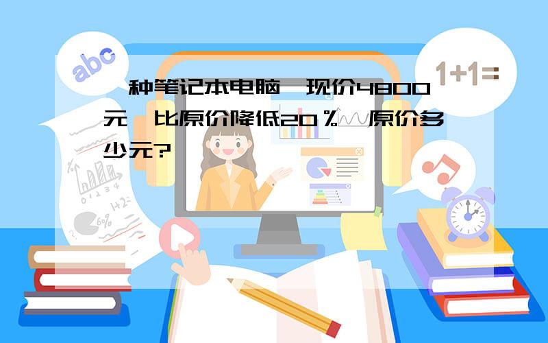 一种笔记本电脑,现价4800元,比原价降低20％,原价多少元?