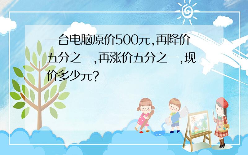 一台电脑原价500元,再降价五分之一,再涨价五分之一,现价多少元?