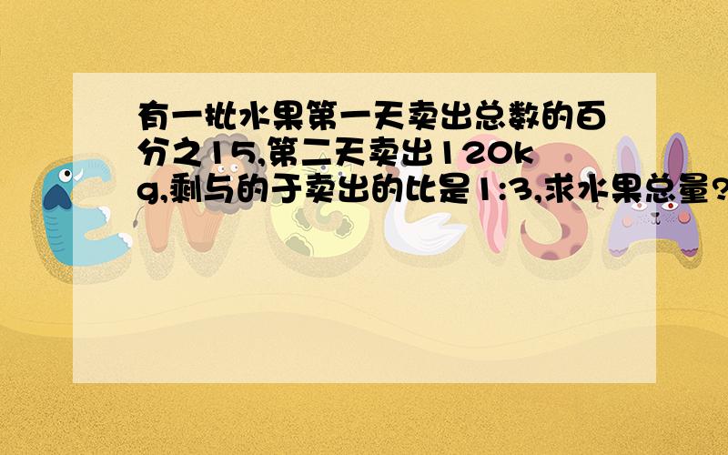 有一批水果第一天卖出总数的百分之15,第二天卖出120kg,剩与的于卖出的比是1:3,求水果总量?