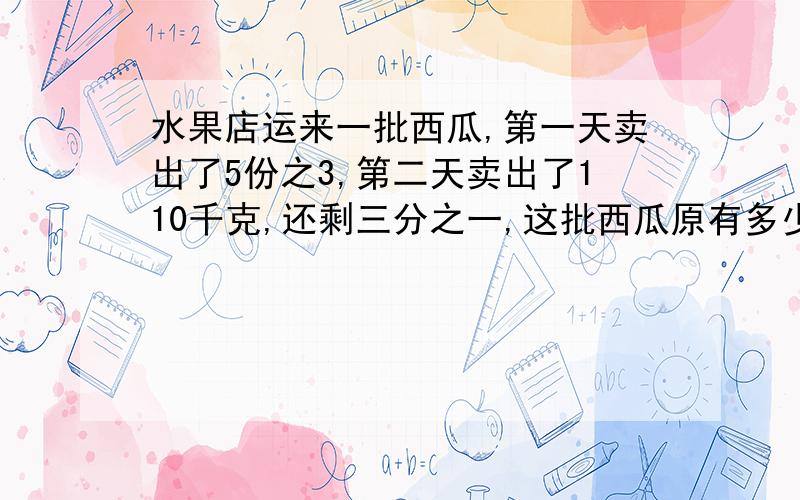 水果店运来一批西瓜,第一天卖出了5份之3,第二天卖出了110千克,还剩三分之一,这批西瓜原有多少千克