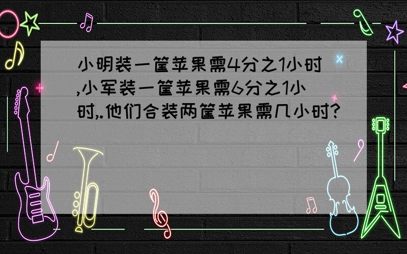 小明装一筐苹果需4分之1小时,小军装一筐苹果需6分之1小时,.他们合装两筐苹果需几小时?