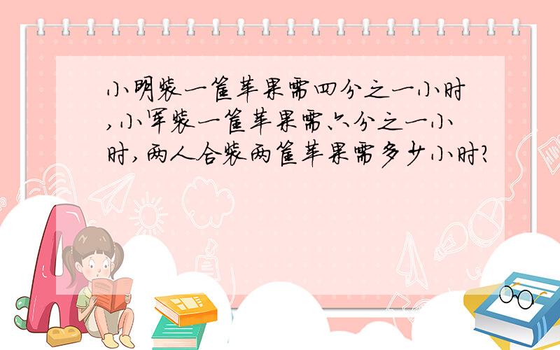 小明装一筐苹果需四分之一小时,小军装一筐苹果需六分之一小时,两人合装两筐苹果需多少小时?