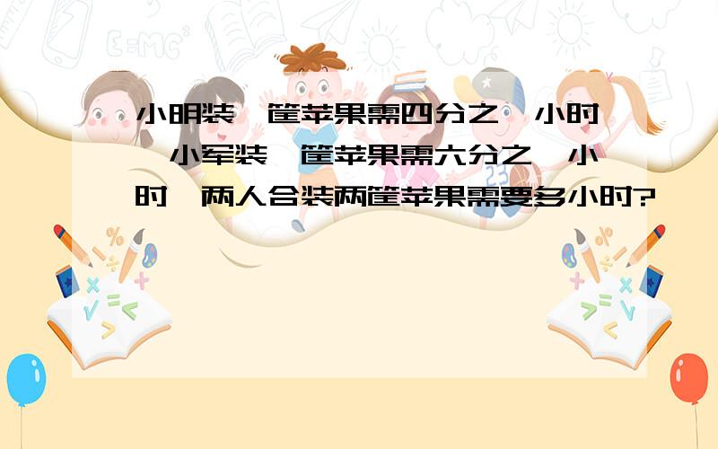 小明装一筐苹果需四分之一小时,小军装一筐苹果需六分之一小时,两人合装两筐苹果需要多小时?