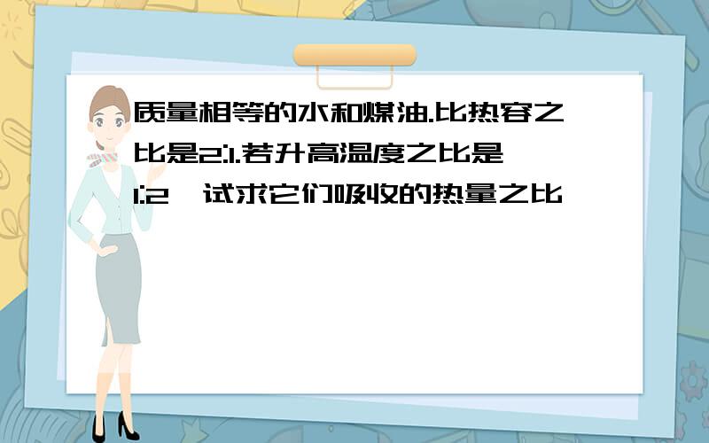 质量相等的水和煤油.比热容之比是2:1.若升高温度之比是1:2,试求它们吸收的热量之比