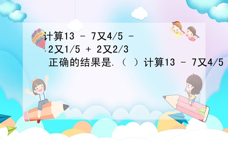 计算13 - 7又4/5 - 2又1/5 + 2又2/3 正确的结果是.（ ）计算13 - 7又4/5 - 2又1/5 + 2又2/3 正确的结果是.（ ）A.5又2/3； B.4又2/3； C.7又2/7； D.2又3/7；