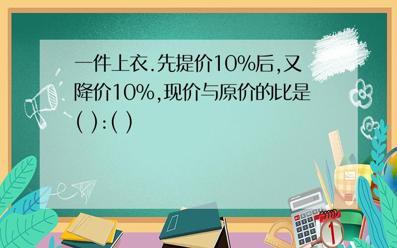 一件上衣.先提价10%后,又降价10%,现价与原价的比是( ):( )