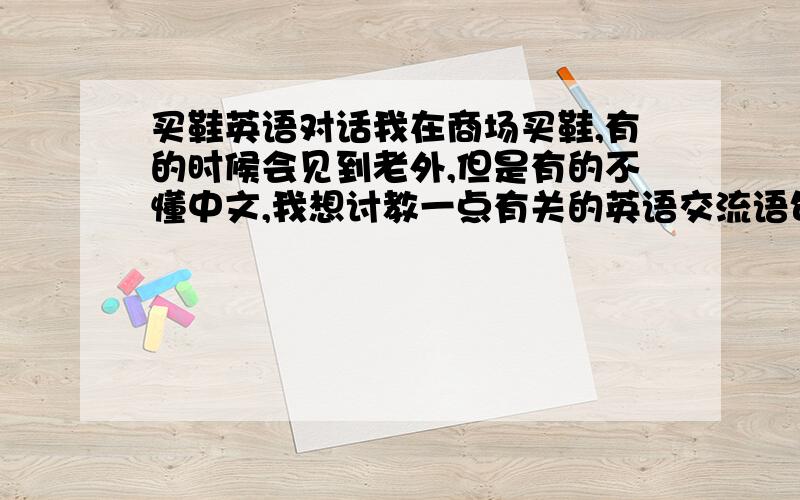 买鞋英语对话我在商场买鞋,有的时候会见到老外,但是有的不懂中文,我想讨教一点有关的英语交流语句要中英双译的比如：你想要什么样子的鞋?（然后他的一般答案会是什么?）这个是里外