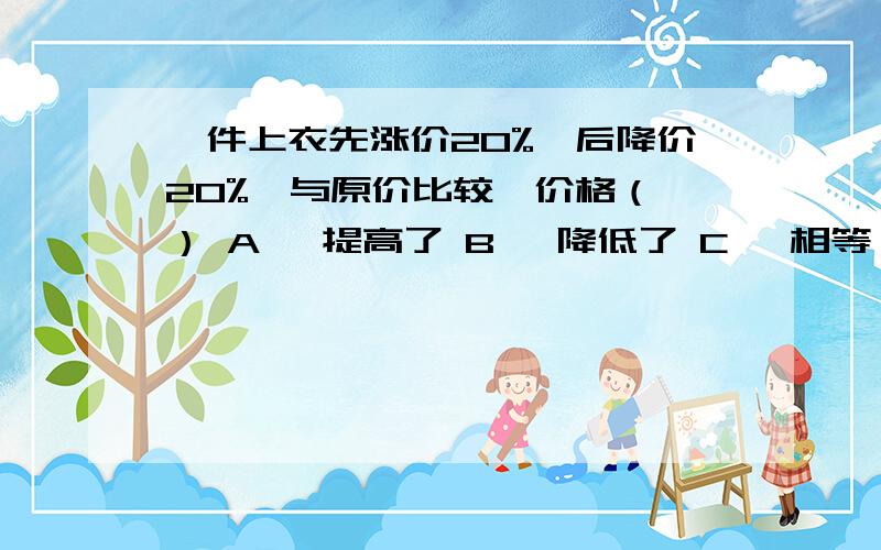 一件上衣先涨价20%,后降价20%,与原价比较,价格（ ） A 、提高了 B 、降低了 C 、相等