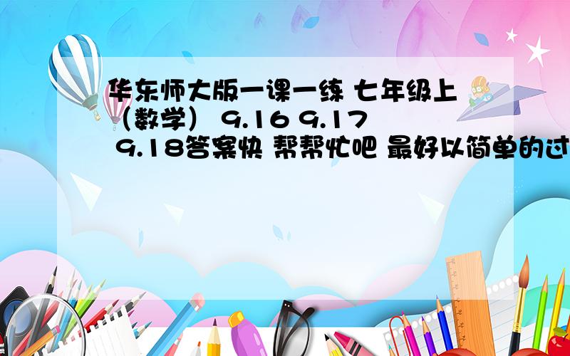 华东师大版一课一练 七年级上（数学） 9.16 9.17 9.18答案快 帮帮忙吧 最好以简单的过程