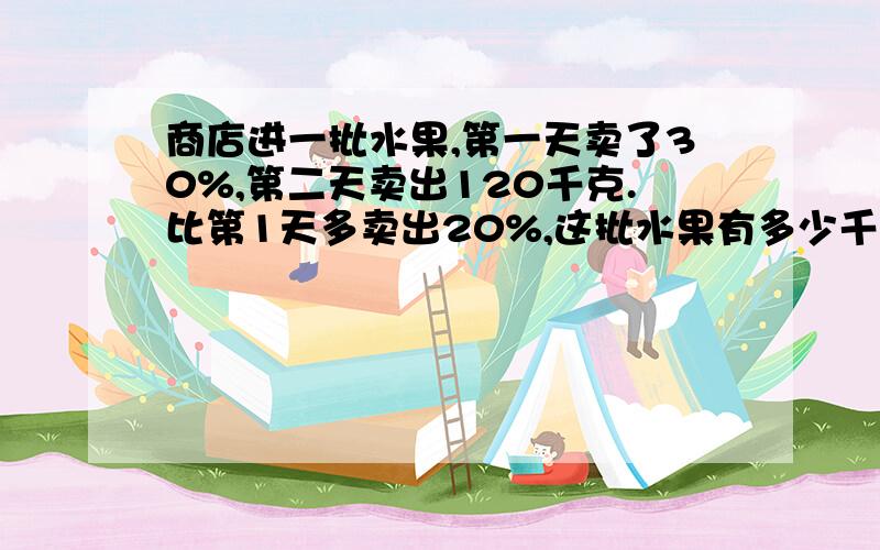 商店进一批水果,第一天卖了30%,第二天卖出120千克.比第1天多卖出20%,这批水果有多少千克?