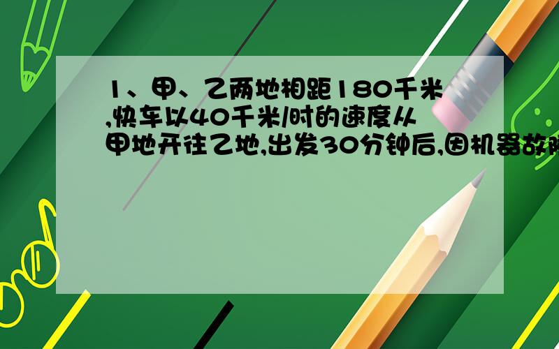 1、甲、乙两地相距180千米,快车以40千米/时的速度从甲地开往乙地,出发30分钟后,因机器故障停车修理,这时慢车以30千米/时的速度由乙地向甲地驶来,已知快车修车20分钟仍以原速行驶,那么慢