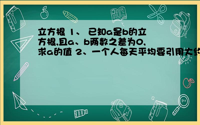 立方根 1、 已知a是b的立方根,且a、b两数之差为0,求a的值 2、一个人每天平均要引用大约0.0015升的各种液体,按70岁计算,他所引用的液体总量大约为40升,如果用以圆柱体容器来装这些液体,这个