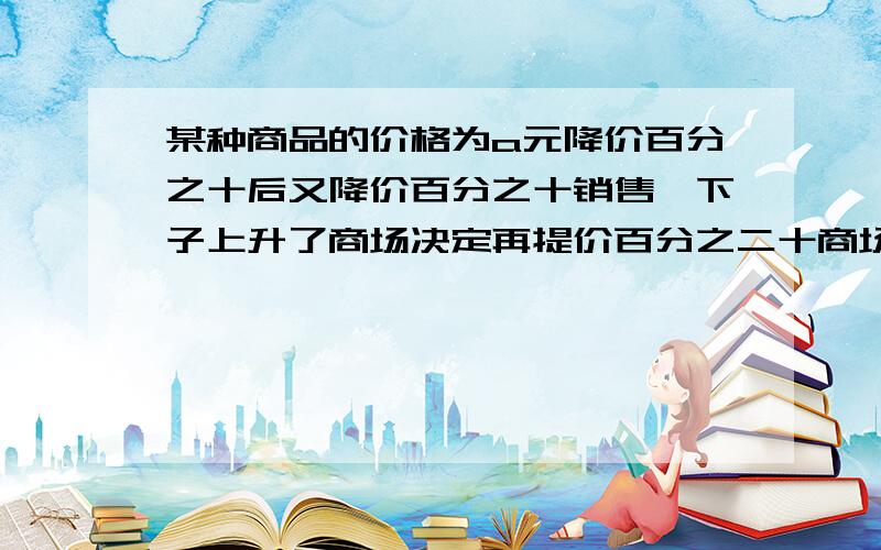 某种商品的价格为a元降价百分之十后又降价百分之十销售一下子上升了商场决定再提价百分之二十商场决定再提价百分之二十提价后这种商品为多少元