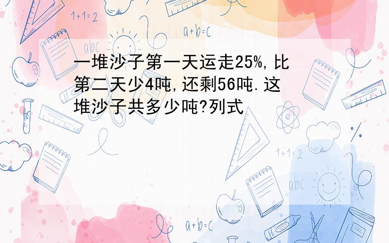 一堆沙子第一天运走25%,比第二天少4吨,还剩56吨.这堆沙子共多少吨?列式