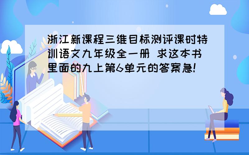 浙江新课程三维目标测评课时特训语文九年级全一册 求这本书里面的九上第6单元的答案急!