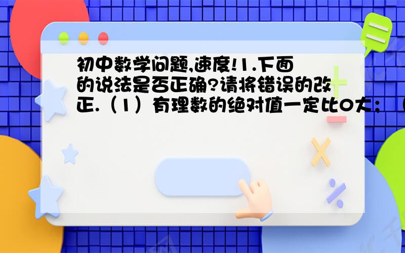 初中数学问题,速度!1.下面的说法是否正确?请将错误的改正.（1）有理数的绝对值一定比0大；（2）有理数的相反数一定比0小；（3）如果两个数的绝对值相等,那么着两个数相等；（4）互为相