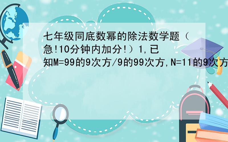 七年级同底数幂的除法数学题（急!10分钟内加分!）1,已知M=99的9次方/9的99次方,N=11的9次方/9的90次方,比较M,N的大小关系.2,若10的a次方=20,10的b次方=1/5,试求9的a次方÷3的2b次方的值.还有3题1，若9