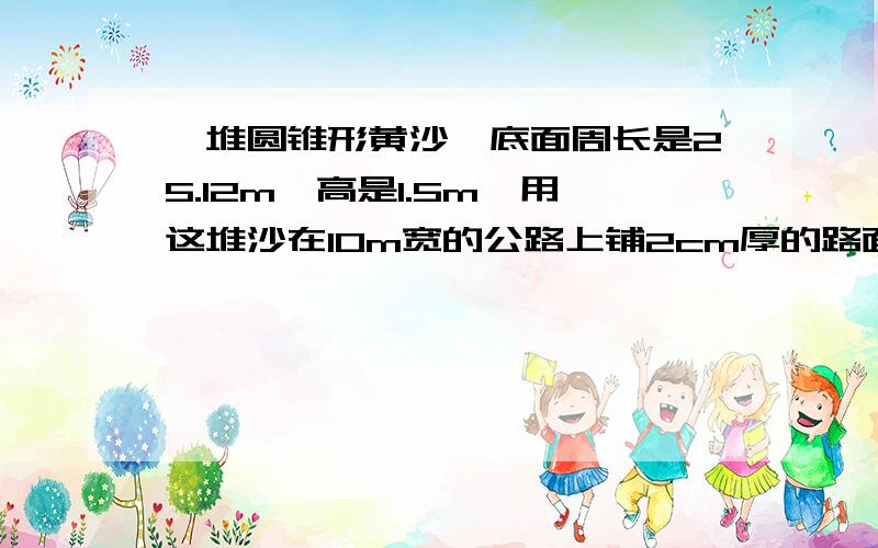 一堆圆锥形黄沙,底面周长是25.12m,高是1.5m,用这堆沙在10m宽的公路上铺2cm厚的路面,能铺多少米?