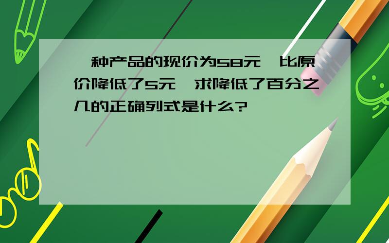 一种产品的现价为58元,比原价降低了5元,求降低了百分之几的正确列式是什么?