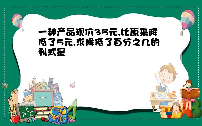 一种产品现价35元,比原来降低了5元,求降低了百分之几的列式是