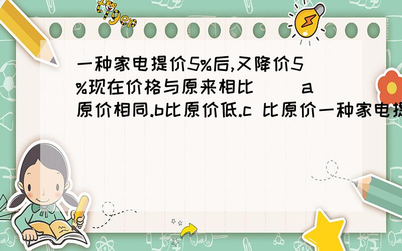 一种家电提价5%后,又降价5%现在价格与原来相比（） a原价相同.b比原价低.c 比原价一种家电提价5%后,又降价5%现在价格与原来相比（）a原价相同.b比原价低.c 比原价高.d不能确定.