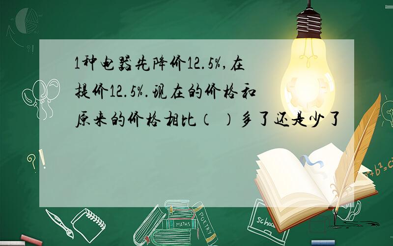 1种电器先降价12.5%,在提价12.5%.现在的价格和原来的价格相比（ ）多了还是少了