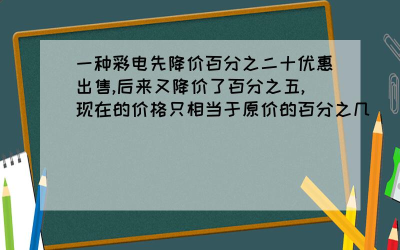 一种彩电先降价百分之二十优惠出售,后来又降价了百分之五,现在的价格只相当于原价的百分之几