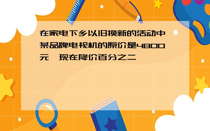 在家电下乡以旧换新的活动中,某品牌电视机的原价是4800元,现在降价百分之二