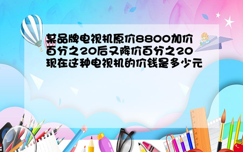 某品牌电视机原价8800加价百分之20后又降价百分之20现在这种电视机的价钱是多少元