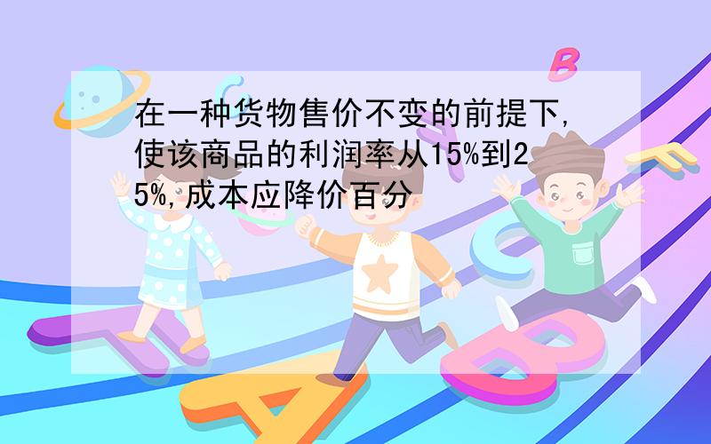 在一种货物售价不变的前提下,使该商品的利润率从15%到25%,成本应降价百分