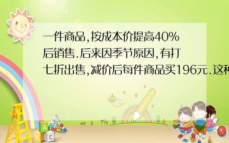 一件商品,按成本价提高40%后销售.后来因季节原因,有打七折出售,减价后每件商品买196元.这种商品卖出一件是赔还是赚?陪或赚多少元?