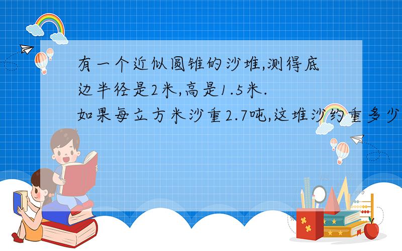 有一个近似圆锥的沙堆,测得底边半径是2米,高是1.5米.如果每立方米沙重2.7吨,这堆沙约重多少吨?（得数保留整数）!急、快.