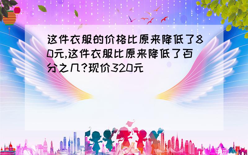 这件衣服的价格比原来降低了80元,这件衣服比原来降低了百分之几?现价320元