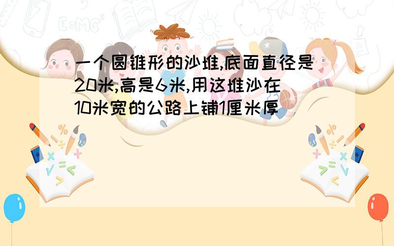 一个圆锥形的沙堆,底面直径是20米,高是6米,用这堆沙在10米宽的公路上铺1厘米厚