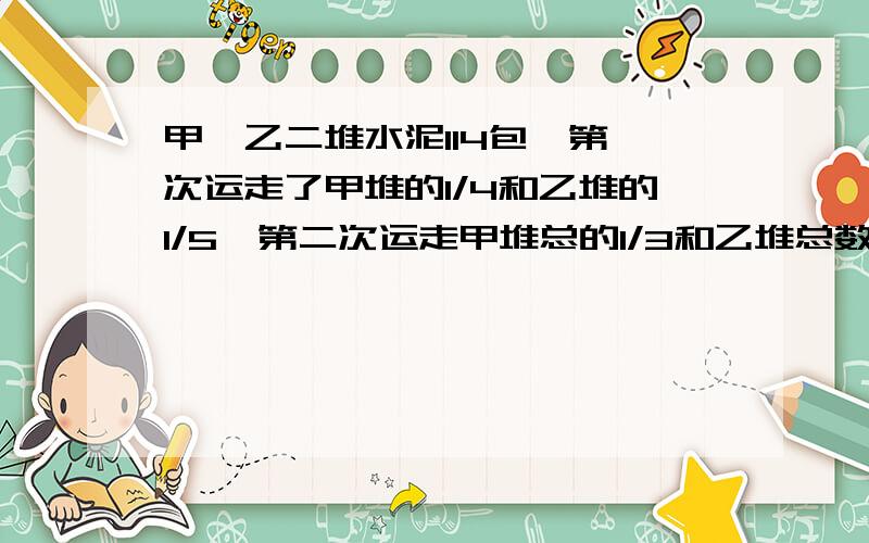 甲、乙二堆水泥114包,第一次运走了甲堆的1/4和乙堆的1/5,第二次运走甲堆总的1/3和乙堆总数的1/6,两堆水泥正好相等,求原来甲乙两堆水泥各有多少袋?