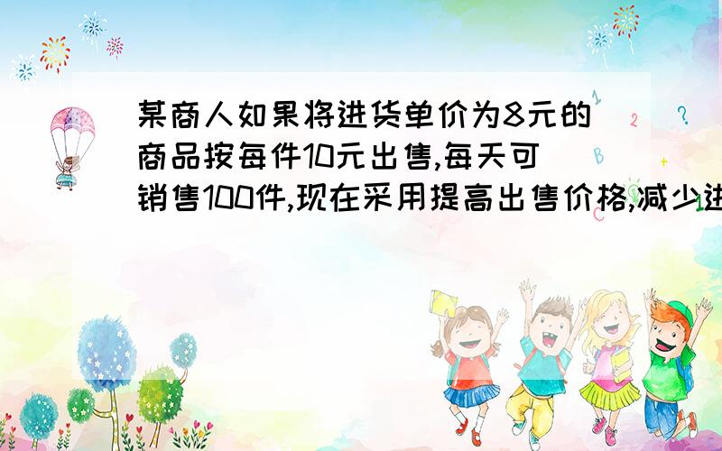 某商人如果将进货单价为8元的商品按每件10元出售,每天可销售100件,现在采用提高出售价格,减少进货量的办法增加利润,已知这种商品每涨价一元,其销售量将减少10件.（1）：设涨价x元后,每