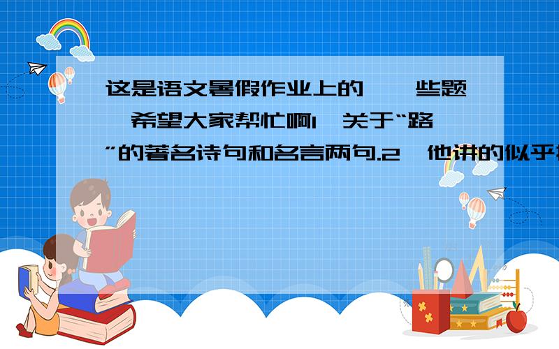 这是语文暑假作业上的,一些题,希望大家帮忙啊1、关于“路”的著名诗句和名言两句.2、他讲的似乎挺容易,挺容易（判断使用的修辞手法）3、请把“戎、戌、戍、戊”四个字分别注音组词.4